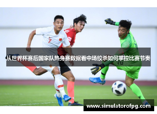 从世界杯赛后国家队热身赛数据看中场绞杀如何掌控比赛节奏 从世界杯赛后国家队热身赛数据看中场绞杀如何掌控比赛节奏