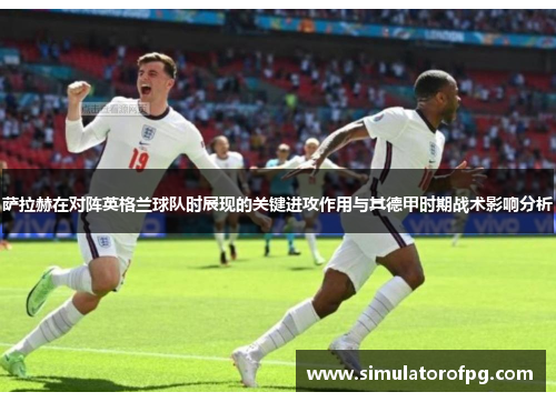 萨拉赫在对阵英格兰球队时展现的关键进攻作用与其德甲时期战术影响分析