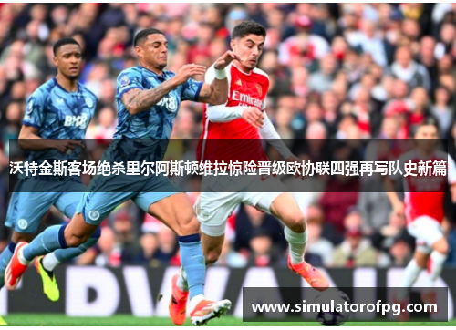 沃特金斯客场绝杀里尔阿斯顿维拉惊险晋级欧协联四强再写队史新篇 沃特金斯客场绝杀里尔阿斯顿维拉惊险晋级欧协联四强再写队史新篇