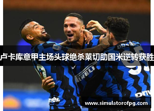 卢卡库意甲主场头球绝杀莱切助国米逆转获胜 卢卡库意甲主场头球绝杀莱切助国米逆转获胜