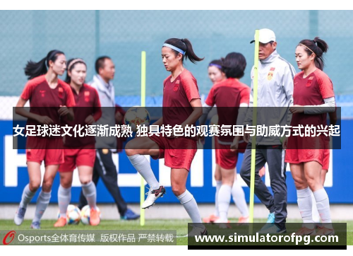女足球迷文化逐渐成熟 独具特色的观赛氛围与助威方式的兴起 女足球迷文化逐渐成熟 独具特色的观赛氛围与助威方式的兴起