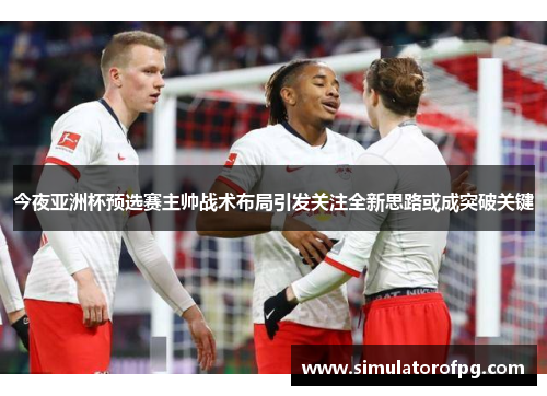今夜亚洲杯预选赛主帅战术布局引发关注全新思路或成突破关键