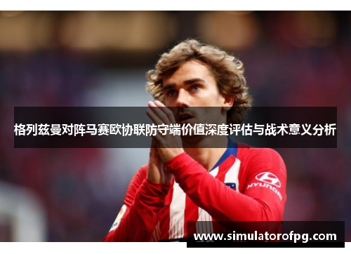 格列兹曼对阵马赛欧协联防守端价值深度评估与战术意义分析