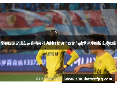 掌握国际足球友谊赛精彩对决制胜秘诀全攻略与战术深度解析实战指南 掌握国际足球友谊赛精彩对决制胜秘诀全攻略与战术深度解析实战指南