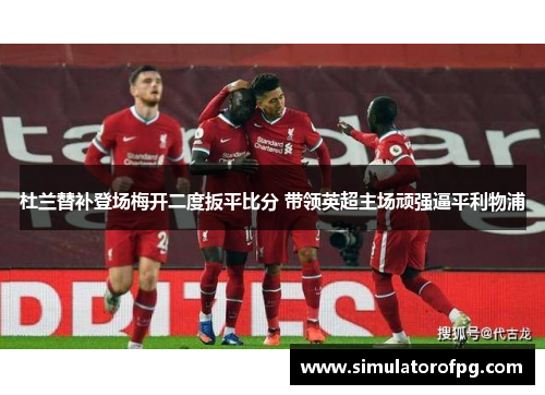 杜兰替补登场梅开二度扳平比分 带领英超主场顽强逼平利物浦